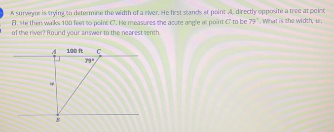 A surveyor is trying to determine the width of a river. He first stands at point A, directly opposite a tree at point
B. He then walks 100 feet to point C. He measures the acute angle at point C to be 79°. What is the width, w,
of the river? Round your answer to the nearest tenth..