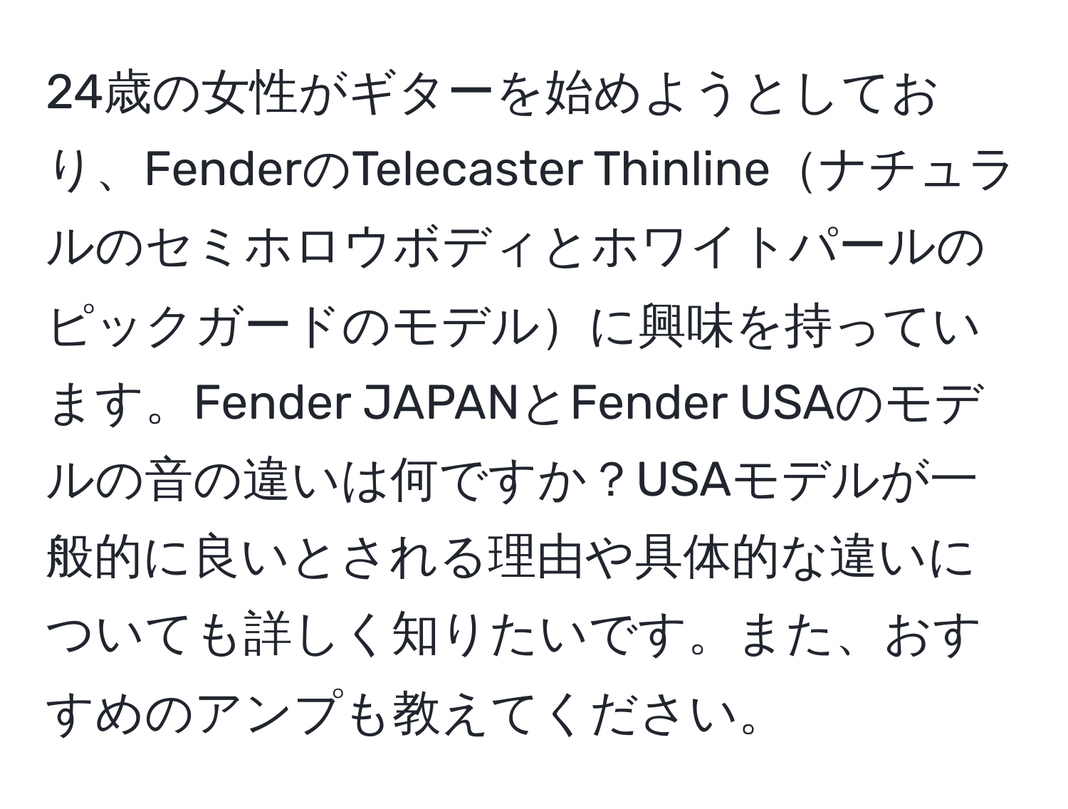 24歳の女性がギターを始めようとしており、FenderのTelecaster Thinlineナチュラルのセミホロウボディとホワイトパールのピックガードのモデルに興味を持っています。Fender JAPANとFender USAのモデルの音の違いは何ですか？USAモデルが一般的に良いとされる理由や具体的な違いについても詳しく知りたいです。また、おすすめのアンプも教えてください。