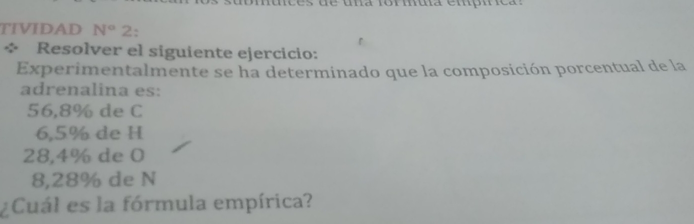 una formua empíica: 
TIVIDAD N° 2: 
Resolver el siguiente ejercicio: 
Experimentalmente se ha determinado que la composición porcentual de la 
adrenalina es:
56,8% de C
6,5% de H
28,4% de 0
8,28% de N
¿Cuál es la fórmula empírica?