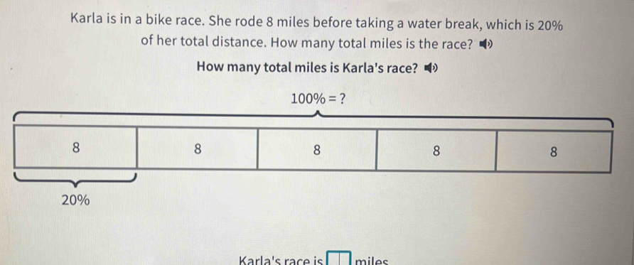 Karla is in a bike race. She rode 8 miles before taking a water break, which is 20%
of her total distance. How many total miles is the race? • 
How many total miles is Karla's race? •
100% = ?
20%
Karla's race is miles