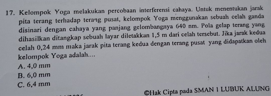 Kelompok Yoga melakukan percobaan interferensi cahaya. Untuk menentukan jarak
pita terang terhadap terang pusat, kelompok Yoga menggunakan sebuah celah ganda
disinari dengan cahaya yang panjang gelombangnya 640 nm. Pola gelap terang yang
dihasilkan ditangkap sebuah layar diletakkan 1,5 m dari celah tersebut. Jika jarak kedua
celah 0,24 mm maka jarak pita terang kedua dengan terang pusat yang didapatkan oleh
kelompok Yoga adalah....
A. 4,0 mm
B. 6,0 mm
C. 6,4 mm
©Hak Cipta pada SMAN 1 LUBUK ALUNG