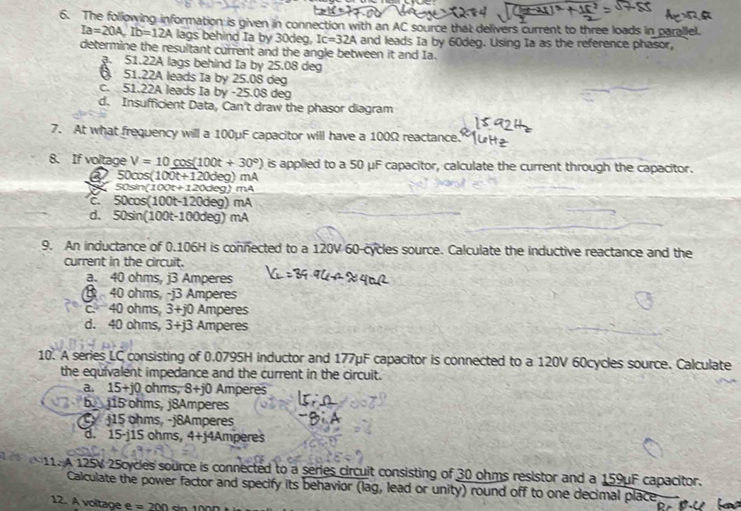 The following information is given in connection with an AC source that delivers current to three loads in parallel.
Ia=20A, Ib=12A lags behind Ia by 30deg, Ic=32A and leads Ia by 60deg. Using Ia as the reference phasor,
determine the resultant current and the angle between it and Ia.
a. 51.22A lags behind Ia by 25.08 deg
51.22A leads Ia by 25.08 deg
c. 51.22A leads Ia by -25.08 deg
d. Insufficient Data, Can't draw the phasor diagram
7. At what frequency will a 100μF capacitor will have a 100Ω reactance.
8. If voltage V=10cos (100t+30°) is applied to a 50 μF capacitor, calculate the current through the capacitor.
a 50cos (100t+120deg)mA
50sin (100t+120deg)mA
50cos (100t-120deg)mA
d. 50sin (100t-100deg)mA
9. An inductance of 0.106H is connected to a 120V 60 -cycles source. Calculate the inductive reactance and the
current in the circuit.
a. 40 ohms, j3 Amperes
40 ohms, -j3 Amperes
c. 40 ohms, 3+j0 Amperes
d. 40 ohms, 3+j3 Amperes
10. A series LC consisting of 0.0795H inductor and 177μF capacitor is connected to a 120V 60cycles source. Calculate
the equivalent impedance and the current in the circuit.
a. 15+j0 ohms, 8+j0 Amperes
b. j15 ohms, j8Amperes
C j15 ohms, -j8Amperes
d. 15-j15 ohms, 4+j4Amperes
11. A 125V 25cycles source is connected to a series circuit consisting of 30 ohms resistor and a 159μF capacitor.
Calculate the power factor and specify its behavior (lag, lead or unity) round off to one decimal place
12. A voltage e =200