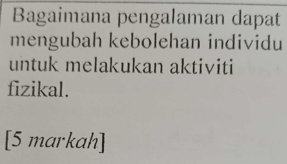 Bagaimana pengalaman dapat 
mengubah kebolehan individu 
untuk melakukan aktiviti 
fizikal. 
[5 markah]