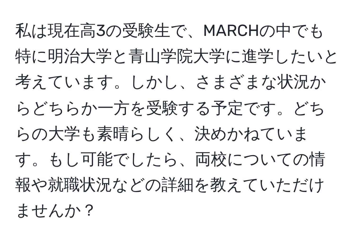 私は現在高3の受験生で、MARCHの中でも特に明治大学と青山学院大学に進学したいと考えています。しかし、さまざまな状況からどちらか一方を受験する予定です。どちらの大学も素晴らしく、決めかねています。もし可能でしたら、両校についての情報や就職状況などの詳細を教えていただけませんか？