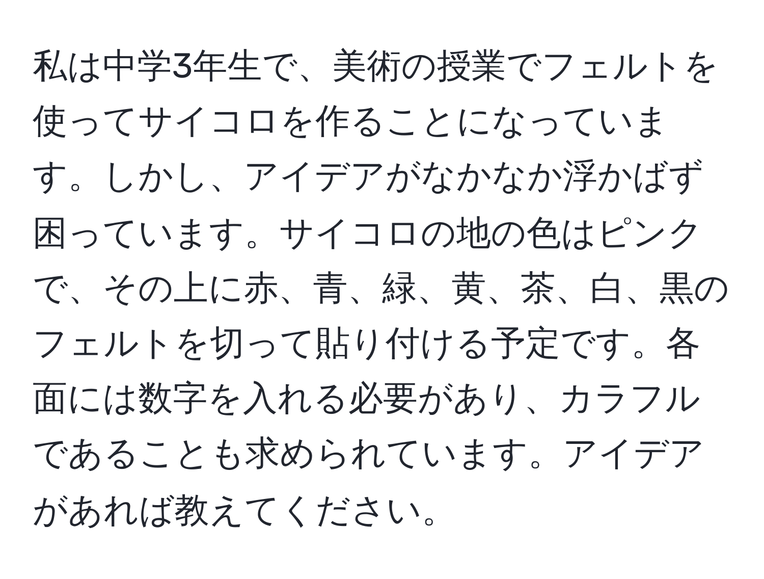 私は中学3年生で、美術の授業でフェルトを使ってサイコロを作ることになっています。しかし、アイデアがなかなか浮かばず困っています。サイコロの地の色はピンクで、その上に赤、青、緑、黄、茶、白、黒のフェルトを切って貼り付ける予定です。各面には数字を入れる必要があり、カラフルであることも求められています。アイデアがあれば教えてください。