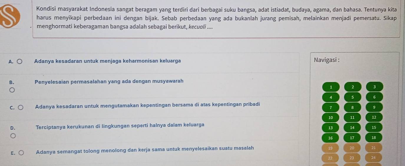 Kondisi masyarakat Indonesia sangat beragam yang terdiri dari berbagai suku bangsa, adat istiadat, budaya, agama, dan bahasa. Tentunya kita
harus menyikapi perbedaan ini dengan bijak. Sebab perbedaan yang ada bukanlah jurang pemisah, melainkan menjadi pemersatu. Sikap
menghormati keberagaman bangsa adalah sebagai berikut, kecuali ....
A. Adanya kesadaran untuk menjaga keharmonisan keluarga Navigasi :
B. Penyelesaian permasalahan yang ada dengan musyawarah
1 2 3
4 5 6
C. Adanya kesadaran untuk mengutamakan kepentingan bersama di atas kepentingan pribadi
7 8 9
10 11 12
D. Terciptanya kerukunan di lingkungan seperti halnya dalam keluarga
13 14 15
16 17 18
E. Adanya semangat tolong menolong dan kerja sama untuk menyelesaikan suatu masalah
19 20 21
22 23 24