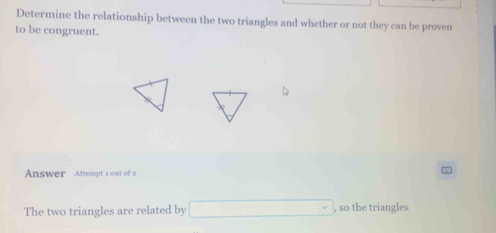 Determine the relationship between the two triangles and whether or not they can be proven 
to be congruent. 
Answer Attempt s out of 
The two triangles are related by □  , so the triangles