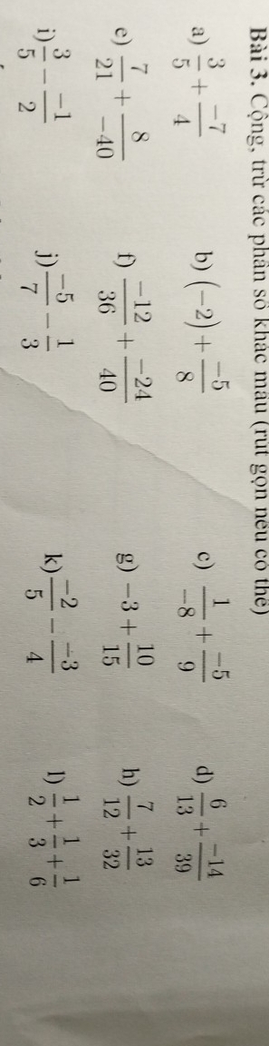 Cộng, trừ các phần số khác mầu (rút gọn nếu có thể) 
a)  3/5 + (-7)/4  (-2)+ (-5)/8   1/-8 + (-5)/9  d)  6/13 + (-14)/39 
b) 
c) 
e)  7/21 + 8/-40  f)  (-12)/36 + (-24)/40  g) -3+ 10/15  h)  7/12 + 13/32 
1  3/5 - (-1)/2 
j)  (-5)/7 - 1/3   (-2)/5 - (-3)/4  1)  1/2 + 1/3 + 1/6 
k)