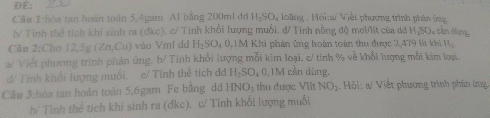 ĐE: 
Câu 1:hòa tan hoàn toàn 5, 4gam Al băng 200ml dd H_2SO_4 loãng . Hỏi:a/ Viết phương trình phản ứng. 
b/ Tình thể tích khí sinh ra (đkc). c/ Tính khối lượng muối. d/ Tính nồng độ mol/lít của dd H_2SO_4 cần dùng, 
Câu 2: Cho 12,5g(Zn,Cu) vào Vml dd H_2SO_40,1M * Khi phản ứng hoàn toàn thu được 2,479 lít khí H_2. 
a/ Viết phương trình phản ứng. b/ Tính khối lượng mỗi kim loại. c/ tính % về khối lượng mối kim loại. 
d/ Tính khối lượng muối. e/ Tính thể tích dd H_2SO_4 0,1M cần dùng. 
Câu 3:hòa tan hoàn toàn 5,6gam Fe băng dd HNO_3 thu được Vlít NO_2. Hỏi: a/ Viết phương trình phản ứng. 
b/ Tình thể tích khí sinh ra (đkc). c/ Tính khối lượng muối