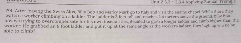 Unit 2.3.3+2.3.4 Applying Similar Triangle 
#4. After leaving the Swiss Alps, Billy Bob and Marky Mark go to Italy and visit the sistine chapel. While there they 
watch a worker climbing on a ladder. The ladder is 3 feet tall and reaches 2.4 meters above the ground. Billy Bob, 
always trying to overcompensate for his own insecurities, decided to grab a longer ladder and climb higher than the 
worker. He grabbed an 8 foot ladder and put it up at the same angle as the workers ladder. How high up will he be 
able to climb?