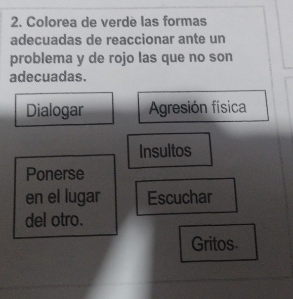 Colorea de verde las formas 
adecuadas de reaccionar ante un 
problema y de rojo las que no son 
adecuadas. 
Dialogar Agresión física 
Insultos 
Ponerse 
en el lugar Escuchar 
del otro. 
Gritos