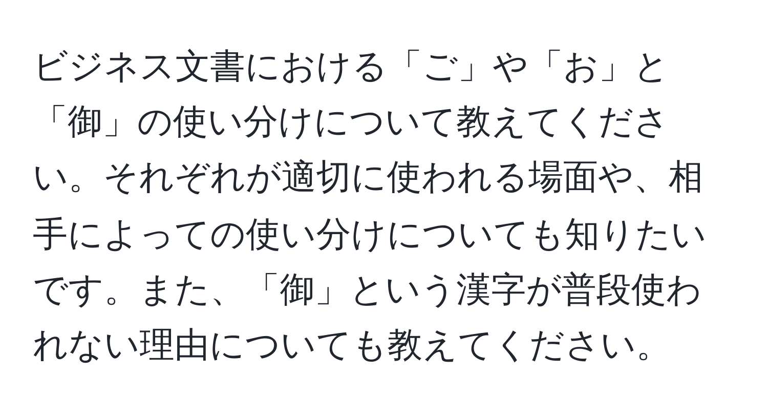 ビジネス文書における「ご」や「お」と「御」の使い分けについて教えてください。それぞれが適切に使われる場面や、相手によっての使い分けについても知りたいです。また、「御」という漢字が普段使われない理由についても教えてください。