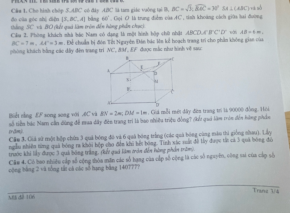 PHAN I1I. T h sinh tra lới t cầu 1 đen cầu 6.
Câu 1. Cho hình chóp S.ABC có đáy ABC là tam giác vuông tại B, BC=sqrt(3);widehat BAC=30°SA⊥ (ABC) và số
đo của góc nhị diện [S,BC,A] bàng 60°. Gọi O là trung điểm của AC , tính khoảng cách giữa hai đường
thẳng SC và BO (kết quả làm tròn đến hàng phần chục).
Cầu 2. Phòng khách nhà bác Nam có dạng là một hình hộp chữ nhật ABCD A'B'C'D' với AB=6m,
BC=7m,AA'=3m. Để chuẩn bị đón Tết Nguyên Đán bác lên kế hoạch trang trí cho phần không gian của
phòng khách bằng các dây đèn trang trí NC, BM, EF được mắc như hình vẽ sau:
Biết rằng EF song song với AC và BN=2m;DM=1m. Giá mỗi mét dây đèn trang trí là 90000 đồng. Hỏi
số tiền bác Nam cần dùng để mua dây đèn trang trí là bao nhiêu triệu đồng? (kết quả làm tròn đến hàng phần
trăm).
Câu 3. Giả sử một hộp chứa 3 quả bóng đỏ và 6 quả bóng trắng (các quả bóng cùng màu thì giống nhau). Lấy
ngẫu nhiên từng quả bóng ra khỏi hộp cho đến khi hết bóng. Tính xác suất để lấy được tất cả 3 quả bóng đỏ
trước khi lấy được 3 quả bóng trắng. (kết quả làm tròn đến hàng phần trăm).
Câu 4. Có bao nhiêu cấp số cộng thỏa mãn các số hạng của cấp số cộng là các số nguyên, công sai của cấp số
cộng bằng 2 và tổng tất cả các số hạng bằng 140777?
Trang 3/4
Mã đề 106