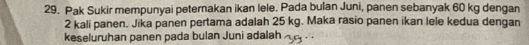 Pak Sukir mempunyai peternakan ikan lele. Pada bulan Juni, panen sebanyak 60 kg dengan
2 kali panen. Jika panen pertama adalah 25 kg. Maka rasio panen ikan lele kedua dengan 
keseluruhan panen pada bulan Juni adalah