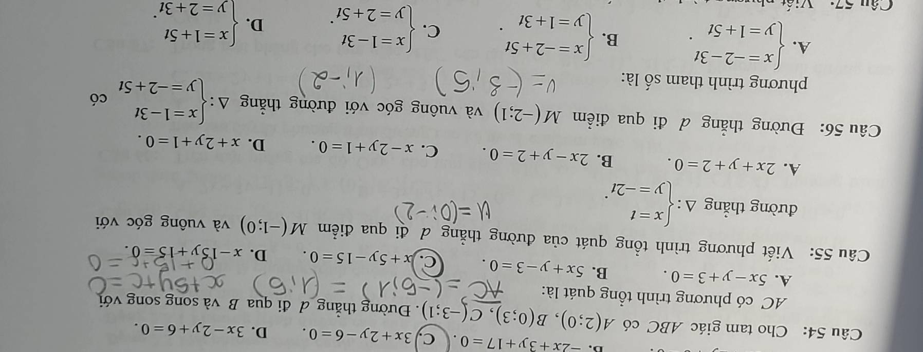 D. -2x+3y+17=0 c, 3x+2y-6=0. D. 3x-2y+6=0. 
Câu 54: Cho tam giác ABC có A(2;0), B(0;3), C(-3;1). Đường thẳng đ đi qua B và song song với
AC có phương trình tổng quát là:
A. 5x-y+3=0. B. 5x+y-3=0. C. x+5y-15=0. D. x-15y+15=0. 
Câu 55: Viết phương trình tổng quát của đường thẳng đ đi qua điểm M(-1;0) và vuông góc với
đường thẳng Delta :beginarrayl x=t y=-2tendarray..
A. 2x+y+2=0. B. 2x-y+2=0. C. x-2y+1=0. D. x+2y+1=0. 
Câu 56: Đường thẳng d đi qua điểm M(-2;1) và vuông góc với đường thẳng Delta :beginarrayl x=1-3t y=-2+5tendarray. có
phương trình tham số là:
A. beginarrayl x=-2-3t y=1+5tendarray.. B. beginarrayl x=-2+5t y=1+3tendarray.. C. beginarrayl x=1-3t y=2+5tendarray..
D. beginarrayl x=1+5t y=2+3tendarray.. 
Câu 57: Viết như