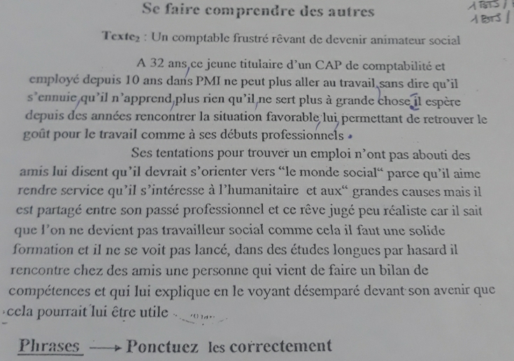 Se faire comprendre des autres 
Texte₂ : Un comptable frustré rêvant de devenir animateur social 
A 32 ans,ce jeune titulaire d'un CAP de comptabilité et 
employé depuis 10 ans dans PMI ne peut plus aller au travail sans dire qu’il 
s'ennuie qu'il n'apprend plus rien qu'il ne sert plus à grande chose il espère 
depuis des années rencontrer la situation favorable lui permettant de retrouver le 
goût pour le travail comme à ses débuts professionnels » 
Ses tentations pour trouver un emploi n’ont pas abouti des 
amis lui disent qu’il devrait s’orienter vers “le monde social“ parce qu’il aime 
rendre service qu’il s’intéresse à l’humanitaire et aux“ grandes causes mais il 
est partagé entre son passé professionnel et ce rêve jugé peu réaliste car il sait 
que l’on ne devient pas travailleur social comme cela il faut une solide 
formation et il ne se voit pas lancé, dans des études longues par hasard il 
rencontre chez des amis une personne qui vient de faire un bilan de 
compétences et qui lui explique en le voyant désemparé devant son avenir que 
cela pourrait lui être utile 
Phrases Ponctuez les correctement