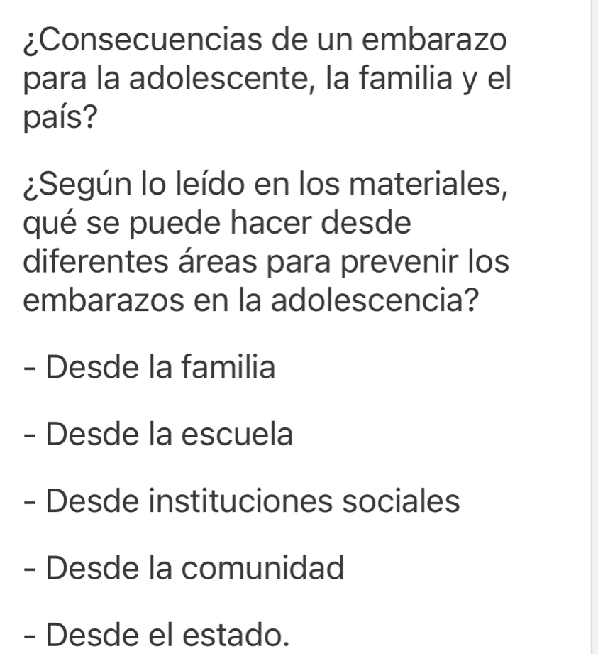 ¿Consecuencias de un embarazo
para la adolescente, la familia y el
país?
¿Según lo leído en los materiales,
qué se puede hacer desde
diferentes áreas para prevenir los
embarazos en la adolescencia?
- Desde la familia
- Desde la escuela
- Desde instituciones sociales
- Desde la comunidad
- Desde el estado.