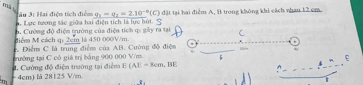 mà t 
âu 3: Hai điện tích điểm q_1=q_2=2.10^(-8)(C) đặt tại hai điểm A, B trong không khí cách nhau 12 cm. 
a. Lực tương tác giữa hai điện tích là lực hút. S 
b. Cường độ điện trường của điện tích q1 gây ra tại 
C 
điểm M cách q1 2cm là 450 000V/m. 
c. Điểm C là trung điểm của AB. Cường độ điện 1209
Q 
trường tại C có giá trị bằng 900 000 V/m. 6 
đ. Cường độ điện trường tại điểm E(AE=8cm , BE
a
= 4cm) là 28125 V/m.
m
8