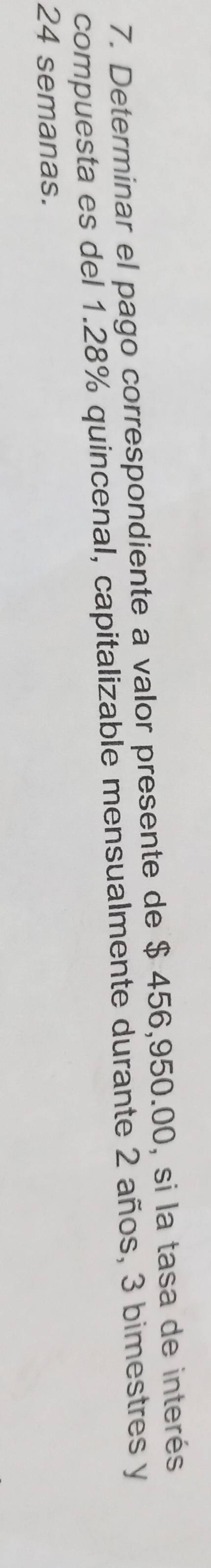 Determinar el pago correspondiente a valor presente de $ 456,950.00, si la tasa de interés 
compuesta es del 1.28% quincenal, capitalizable mensualmente durante 2 años, 3 bimestres y
24 semanas.