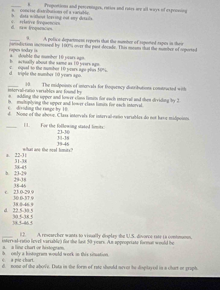 Proportions and percentages, ratios and rates are all ways of expressing
a. concise distributions of a variable.
b. data without leaving out any details.
c. relative frequencies
d. raw frequencies.
_9. A police department reports that the number of reported rapes in their
jurisdiction increased by 100% over the past decade. This means that the number of reported
rapes today is
a. double the number 10 years ago.
b actually about the same as 10 years ago.
c equal to the number 10 years ago plus 50%.
d triple the number 10 years ago.
_10. The midpoints of intervals for frequency distributions constructed with
interval-ratio variables are found by
a adding the upper and lower class limits for each interval and then dividing by 2.
b. multiplying the upper and lower class limits for each interval.
c. dividing the range by 10.
d. None of the above. Class intervals for interval-ratio variables do not have midpoints.
_11. For the following stated limits:
23-30
31-38
39-46
what are the real limits?
a. 22-31
31-38
38-45
b. 23-29
29-38
38-46
c. 23.0-29.9
30.0-37.9
38.0-46.9
d. 22.5 -30.5
30.5 -38.5
38.5-46.5
_12. A researcher wants to visually display the U.S. divorce rate (a continuous,
interval-ratio level variable) for the last 50 years. An appropriate format would be
a. a line chart or histogram.
b. only a histogram would work in this situation.
c. a pie chart.
d. none of the above. Data in the form of rate should never be displayed in a chart or graph.