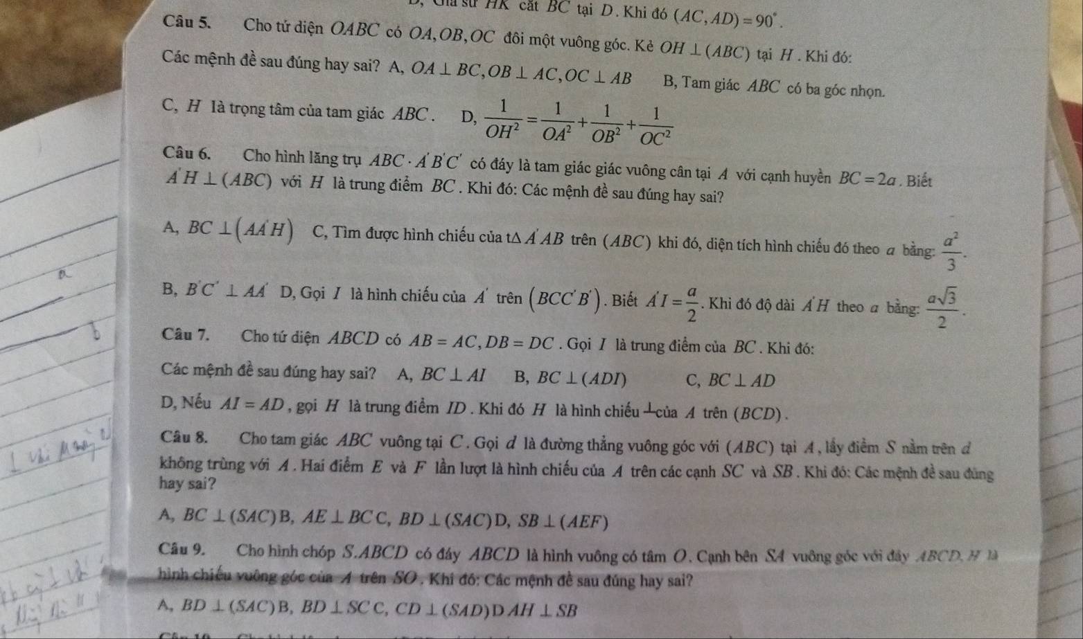 Cha sử HK cắt BC tại D. Khi đó (AC,AD)=90°.
Câu 5. Cho tứ diện OABC có OA,OB,OC đôi một vuông góc. Kẻ OH⊥ (ABC) ) tại H . Khi đó:
Các mệnh đề sau đúng hay sai? A, OA⊥ BC,OB⊥ AC,OC⊥ AB B, Tam giác ABC có ba góc nhọn.
C, H là trọng tâm của tam giác ABC . D,  1/OH^2 = 1/OA^2 + 1/OB^2 + 1/OC^2 
Câu 6. Cho hình lăng trụ ABC - Á B'C' có đáy là tam giác giác vuông cân tại A với cạnh huyền BC=2a. Biết
A'H⊥ (ABC) với H là trung điểm BC . Khi đó: Các mệnh đề sau đúng hay sai?
A, BC⊥ (AA'H) C, Tìm được hình chiếu của tΔ Á AB trên (ABC) khi đó, diện tích hình chiếu đó theo a bằng:  a^2/3 .
_
_
B, B'C'⊥ AA' D, Gọi / là hình chiếu của A' trên (BCC'B'). Biết A'I= a/2 . Khi đó độ dài Á H theo a bằng:  asqrt(3)/2 .
Câu 7. Cho tứ diện ABCD có AB=AC,DB=DC. Gọi I là trung điểm của BC . Khi đó:
Các mệnh đề sau đúng hay sai? A, BC⊥ AI B, BC⊥ (ADI) C, BC⊥ AD
D, Nếu AI=AD , gọi H là trung điểm ID . Khi đó H là hình chiếu —của A trên (BCD) .
Câu 8. Cho tam giác ABC vuông tại C. Gọi đ là đường thẳng vuông góc với (ABC) tại A, lấy điểm S nằm trên đ
không trùng với A . Hai điểm E và F lần lượt là hình chiếu của A trên các cạnh SC và SB . Khi đó: Các mệnh đề sau đùng
hay sai?
A, BC⊥ (SAC)B,AE⊥ BCC,BD⊥ (SAC)D,SB⊥ (AEF)
Câu 9. Cho hình chóp S.ABCD có đây ABCD là hình vuông có tâm O. Cạnh bên S4 vuông góc với đây .ABCD, M là
hình chiếu vuông góc của A trên SO . Khi đó: Các mệnh đề sau đúng hay sai?
A, BD⊥ (SAC)B,BD⊥ SCC,CD⊥ (SAD)DAH⊥ SB