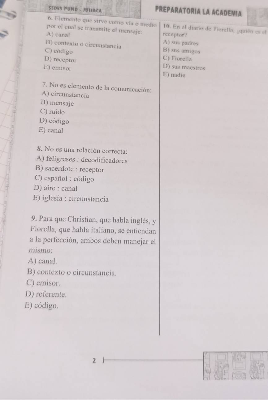 SEDES PUNO - JULIACA
PREPARATORIA LA ACADEMIA
6. Elemento que sirve como via o medio 10. En el diario de Fiorella, ¿quién es el
por el cual se transmite el mensaje:
A) canal receptor?
A) sus padres
B) contexto o circunstancia B) sus amigos
C) código C) Fiorella
D) receptor D) sus maestros
E) emisor E) nadie
7. No es elemento de la comunicación:
A) circunstancia
B) mensaje
C) ruido
D) código
E) canal
8. No es una relación correcta:
A) feligreses : decodificadores
B) sacerdote : receptor
C) español : código
D) aire : canal
E) iglesia : circunstancia
9. Para que Christian, que habla inglés, y
Fiorella, que habla italiano, se entiendan
a la perfección, ambos deben manejar el
mismo:
A) canal.
B) contexto o circunstancia.
C) emisor.
D) referente.
E) código.
2