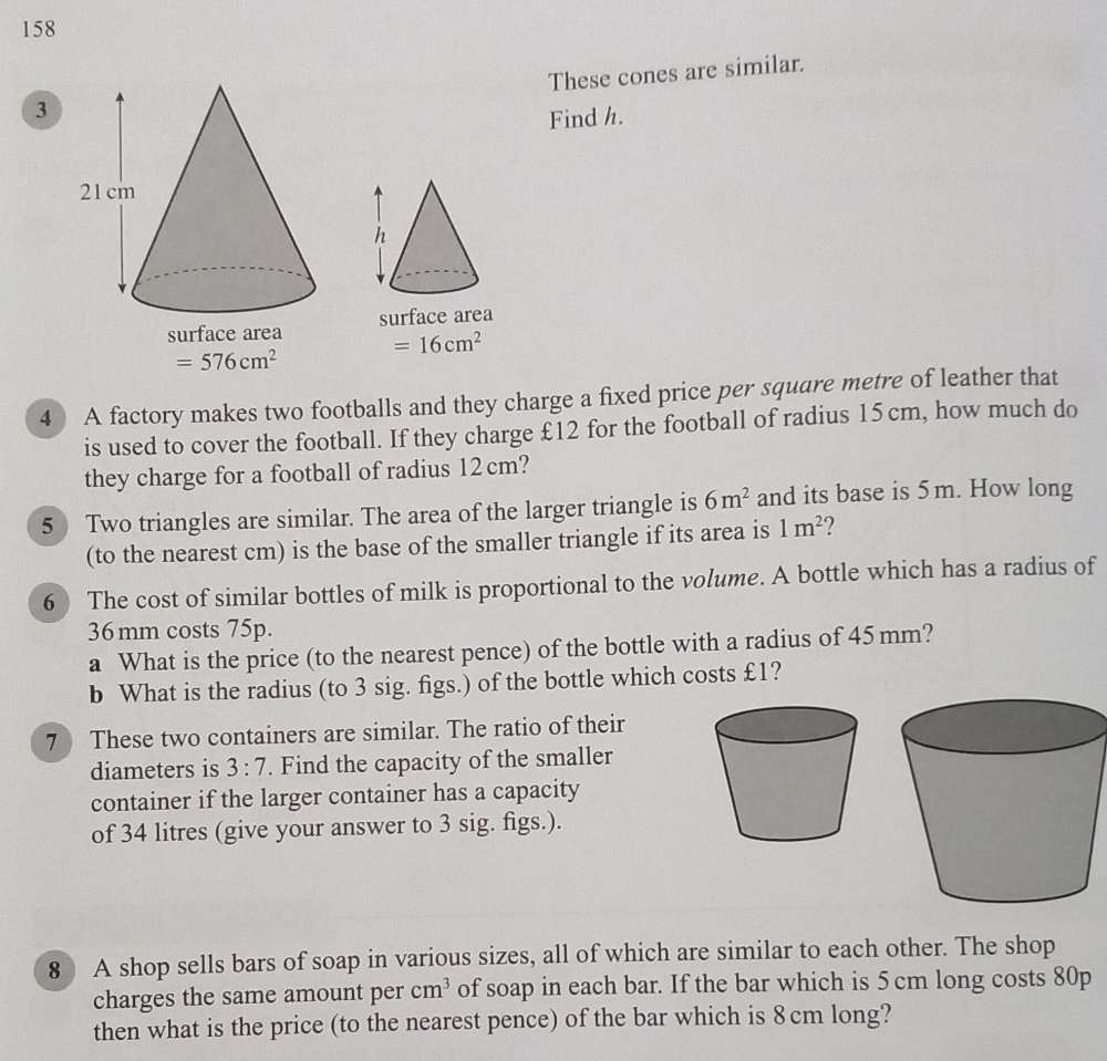 158 
These cones are similar. 
3 
Find h. 
surface area
=16cm^2
=576cm^2
4 A factory makes two footballs and they charge a fixed price per square metre of leather that 
is used to cover the football. If they charge £12 for the football of radius 15 cm, how much do 
they charge for a football of radius 12cm? 
5 Two triangles are similar. The area of the larger triangle is 6m^2 and its base is 5m. How long 
(to the nearest cm) is the base of the smaller triangle if its area is 1m^2 ? 
6) The cost of similar bottles of milk is proportional to the volume. A bottle which has a radius of
36 mm costs 75p. 
a What is the price (to the nearest pence) of the bottle with a radius of 45 mm? 
b What is the radius (to 3 sig. figs.) of the bottle which costs £1? 
7 These two containers are similar. The ratio of their 
diameters is 3:7. Find the capacity of the smaller 
container if the larger container has a capacity 
of 34 litres (give your answer to 3 sig. figs.). 
8 A shop sells bars of soap in various sizes, all of which are similar to each other. The shop 
charges the same amount per cm^3 of soap in each bar. If the bar which is 5 cm long costs 80p
then what is the price (to the nearest pence) of the bar which is 8 cm long?