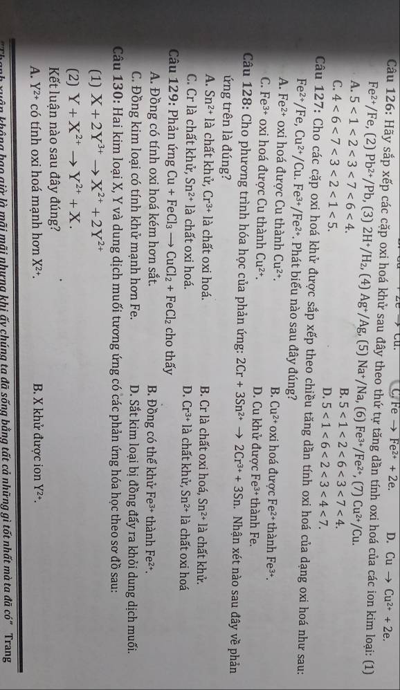 C. Fe Fe^(2+)+2e. D. Cu to Cu^(2+)+2e.
Câu 126: Hãy sắp xếp các cặp oxi hoá khử sau đây theo thứ tự tăng dần tính oxi hoá của các ion kim loại: (1)
Fe^(2+)/Fe , (2) Pb^(2+)/Pb , (3) 2H^+/H_2 , (4) Ag^+/Ag (5) Na^+/Na, (6) Fe^(3+)/Fe^(2+) , (7) Cu^(2+)/Cu.
A. 5<1<2<3<7<6<4. B. 5<1<2<6<3<7<4.
C. 4<6<7<3<2<1<5.
D. 5<1<6<2<3<4<7.
Câu 127: Cho các cặp oxi hoá khử được sắp xếp theo chiều tăng dần tính oxi hoá của dạng oxi hoá như sau:
Fe^(2+)/Fe,Cu^(2+)/Cu.Fe^(3+)/Fe^(2+) *. Phát biểu nào sau đây đúng?
A. Fe^(2+) oxi hoá được Cu thành Cu^(2+). i hoá được Fe²+ thành Fe^(3+).
B. Cu^(2+)oxi
C. Fe^(3+) oxi hoá được Cu thành Cu^(2+). D. Cu khử được Fe³ thành Fe.
Câu 128: Cho phương trình hóa học của phản ứng: 2Cr+3Sn^(2+) to 2Cr^(3+)+3Sn. Nhận xét nào sau đây về phản
ứng trên là đúng?
A. Sn^(2+) là chất khử, Cr^(3+)la chất oxi hoá. B. Cr là chất oxi hoá, Sn^(2+)la chất khử.
C. Cr là chất khử, Sn^(2+)la chất oxi hoá. D. Cr^(3+)la chất khử, Sn^(2+)la chất oxi hoá
Câu 129: Phản ứng Cu+FeCl_3 - CuCl_2+FeCl_2 cho thấy
A. Đồng có tính oxi hoá kém hơn sắt. B. Đồng có thể khử Fe³+ thành Fe²+.
C. Đồng kim loại có tính khử mạnh hơn Fe. D. Sắt kim loại bị đồng đấy ra khỏi dung dịch muối.
Câu 130: Hai kim loại X, Y và dung dịch muối tương ứng có các phản ứng hóa học theo sơ đồ sau:
(1) X+2Y^(3+) to X^(2+)+2Y^(2+)
(2) Y+X^(2+)to Y^(2+)+X.
Kết luận nào sau đây đúng?
A. Y^(2+)chat O tính oxi hoá mạnh hơn X^(2+). B. X khử được ion Y^(2+).
ân không hạo giờ là mãi mãi nhưng khi ấy chúng ta đã sống bằng tất cả những gì tốt nhất mà ta đã có" Trang