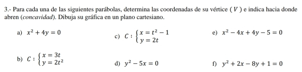 3.- Para cada una de las siguientes parábolas, determina las coordenadas de su vértice ( V ) e indica hacia donde 
abren (concavidad). Dibuja su gráfica en un plano cartesiano. 
a) x^2+4y=0 e) x^2-4x+4y-5=0
c) C:beginarrayl x=t^2-1 y=2tendarray.
b) C:beginarrayl x=3t y=2t^2endarray.
d) y^2-5x=0 f) y^2+2x-8y+1=0