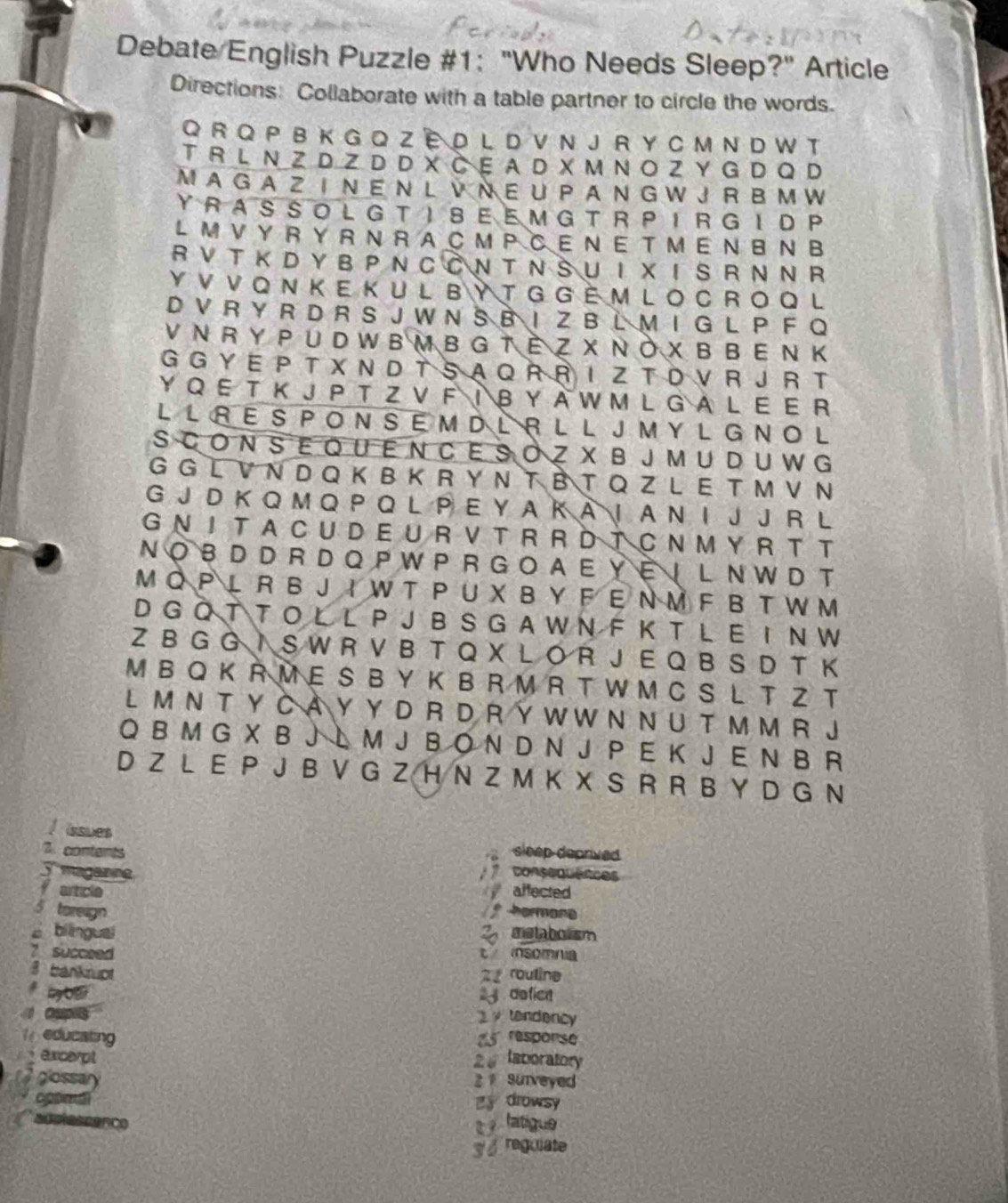 Debate English Puzzle #1: "Who Needs Sleep?" Article
Directions: Collaborate with a table partner to circle the words.
Q R Q P B K G Q Z E D L D V N J R Y C M N D W T
T R L  N Z D Z D D X Č E A D X M N O Z Y G D Q D
M A G A Z  I N E  N  L  V  N E U P A N G W J R  B M W
YRASSOL G TISE E M G  T R PIR G ID P
L M V Y  R Y  R N R A C M P C E N E T M ENB N  B
R V T K D Y B P N C C N T N SU I X IS R N N R
Y V V Q N K E K U L BY T G G È M L O C R O Q L
D V R Y R D R S J W N S B I Z B L M I G L P F Q
V N R Y P U D W B M B G T È Z X N Ò X B B  EN K
G G Y E P T X N D T S A Q R R I Z T D V R J R T
Y Q E T K J P T Z V F I B Y A W M L G A L E E R
L L R E S P O N S E M D L R L L J MY L G N O  L
S C O N S E Q U E N CE SO Z X B J M U D U W G
G G L V N D Q K B K R Y N T B T Q Z L E T M V N
G J D K Q M Q P Q L P E Y A K A I  A N I J J R L
G N I T A C U D E U R V  T R R D T C N M Y R T T
NO B D D R D Q P W P R G O A E Y  E | L N W D T
M Q P L R B J I W T P U X B Y F E N M F B T W M
D G O T T O L L P J B S G A W N F K T L E I N W
Z B G G I S W R V B T Q X L O R J E Q B S D T K
M BQ K R M E S BY K B R M R T W M C S L T Z T
LM N T Y C A Y Y D R D R Y W W N N U T M M R J
Q B M G X B J L M J B O N D N J P E K J E N B R
D Z L E P J B V G Z H N Z M K X S R R B Y D G N
I issues
7. conterts sleep deprived
5 magance consequences
farticle  affected
5 toreign  hormone
2 mstabolism
è bilingual t msomna
7 succsed
3 bankrupt 2 rouline
by O  defien
Oupes
tendency
educating 25 response
excerpt 2 laboratory
glossary 2  Surveyed
B drowsy
fatigue
reguiate