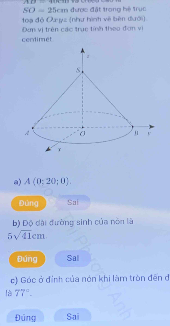 AB=40cm
SO=25cm được đặt trong hệ trục 
toạ độ Oæyz (như hình vẽ bèn đưới). 
Đơn vị trên các trục tỉnh theo đơn vị 
centimét. 
a) A(0;20;0). 
Đúng Sai 
b) Độ dài đường sinh của nón là
5sqrt(41)cm. 
Đúng Sai 
c) Góc ở đỉnh của nón khi làm tròn đến đ 
là 77°. 
Đúng Sai