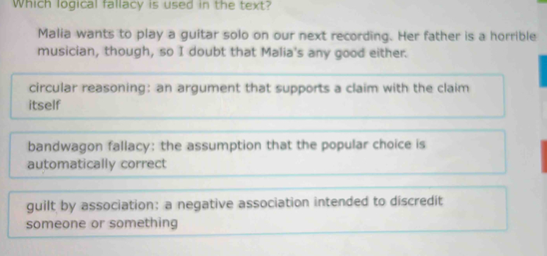 Which logical fallacy is used in the text?
Malia wants to play a guitar solo on our next recording. Her father is a horrible
musician, though, so I doubt that Malia's any good either.
circular reasoning: an argument that supports a claim with the claim
itself
bandwagon fallacy: the assumption that the popular choice is
automatically correct
guilt by association: a negative association intended to discredit
someone or something