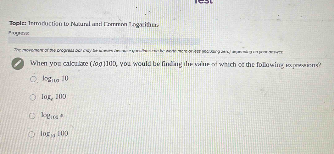 ICSt
Topic: Introduction to Natural and Common Logarithms
Progress:
The movement of the progress bar may be uneven because questions can be worth more or less (including zero) depending on your answer.
When you calculate (log)100, you would be finding the value of which of the following expressions?
log _10010
log _e100
log _100e
log _10100