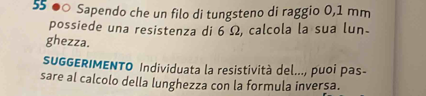 55 ●○ Sapendo che un filo di tungsteno di raggio 0,1 mm
possiede una resistenza di 6 Ω, calcola la sua lun- 
ghezza. 
SUGGERIMENTO Individuata la resistività del..., puoi pas- 
sare al calcolo della lunghezza con la formula inversa.