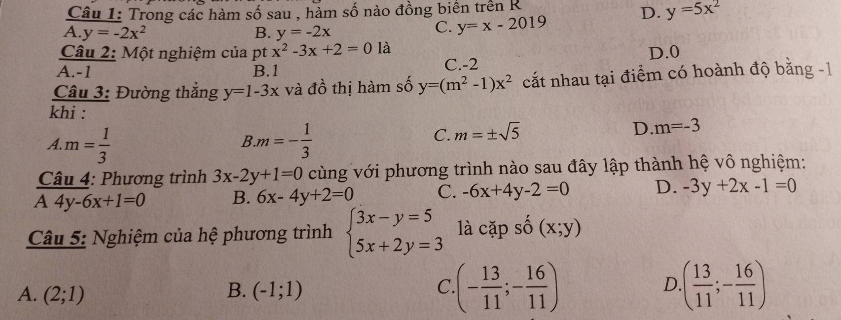 Trong các hàm số sau , hàm số nào đồng biên trên R
D. y=5x^2
A. y=-2x^2 B. y=-2x
C. y=x-2019
Câu 2: Một nghiệm của pt x^2-3x+2=01a D. 0
A. -1 B. 1
C. -2
Câu 3: Đường thắng y=1-3x và đồ thị hàm số y=(m^2-1)x^2 cắt nhau tại điểm có hoành độ bằng -1
khi :
A. m= 1/3  .m=- 1/3 
B
C. m=± sqrt(5)
D. m=-3
Câu 4: Phương trình 3x-2y+1=0 cùng với phương trình nào sau đây lập thành hệ vô nghiệm:
A4y-6x+1=0
B. 6x-4y+2=0
C. -6x+4y-2=0 D. -3y+2x-1=0
Câu 5: Nghiệm của hệ phương trình beginarrayl 3x-y=5 5x+2y=3endarray. là capshat o(x;y)
A. (2;1) B. (-1;1) C · (- 13/11 ;- 16/11 )
D. ( 13/11 ;- 16/11 )