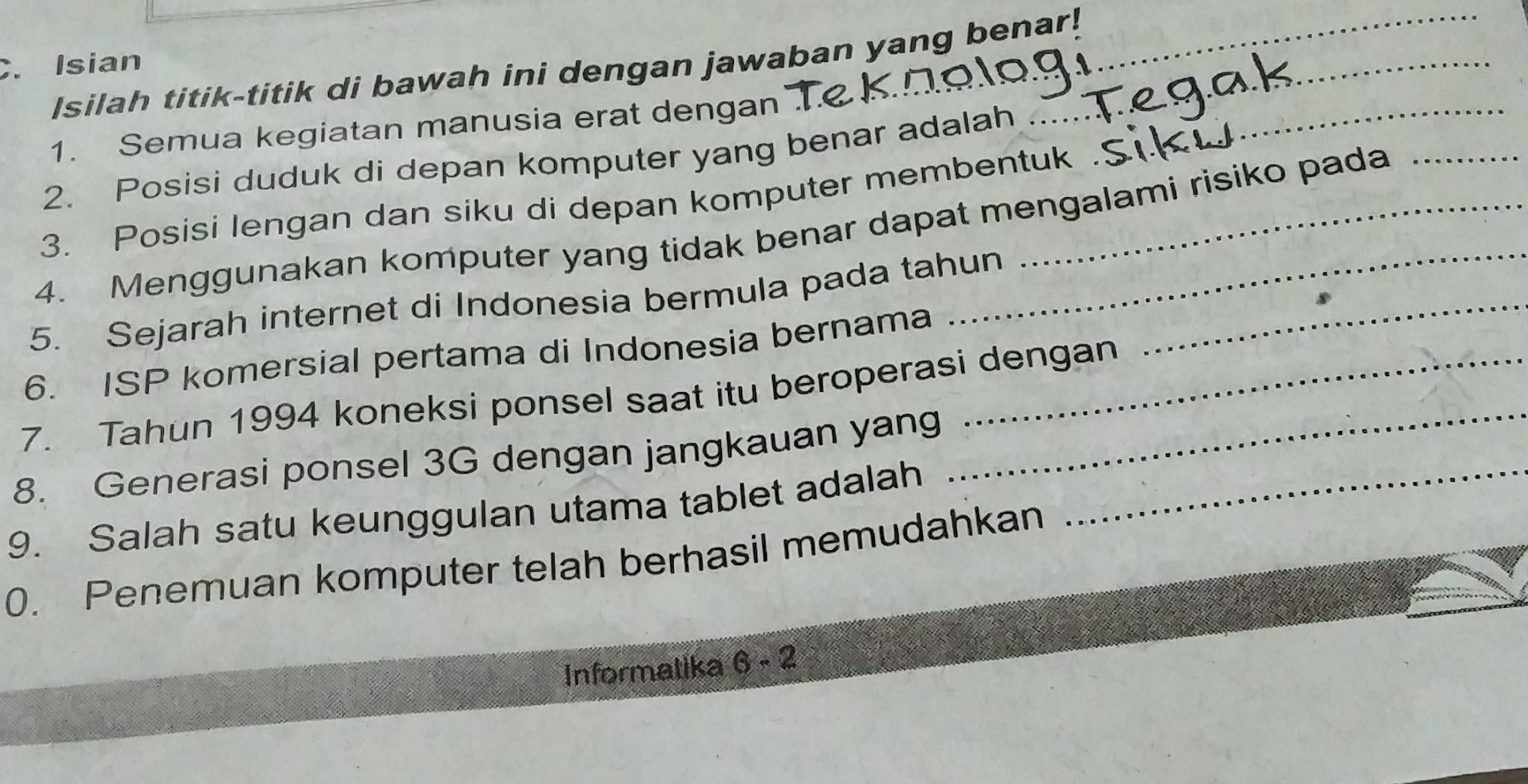 Isian 
_ 
Isilah titik-titik di bawah ini dengan jawaban yang benar! 
1. Semua kegiatan manusia erat dengan 
2. Posisi duduk di depan komputer yang benar adalah 
_ 
3. Posisi lengan dan siku di depan komputer membentuk 
4. Menggunakan komputer yang tidak benar dapat mengalami risiko pada 
5. Sejarah internet di Indonesia bermula pada tahun_ 
6. ISP komersial pertama di Indonesia bernama 
7. Tahun 1994 koneksi ponsel saat itu beroperasi dengan 
8. Generasi ponsel 3G dengan jangkauan yang_ 
9. Salah satu keunggulan utama tablet adalah 
0. Penemuan komputer telah berhasil memudahkan 
Informatika 6-2