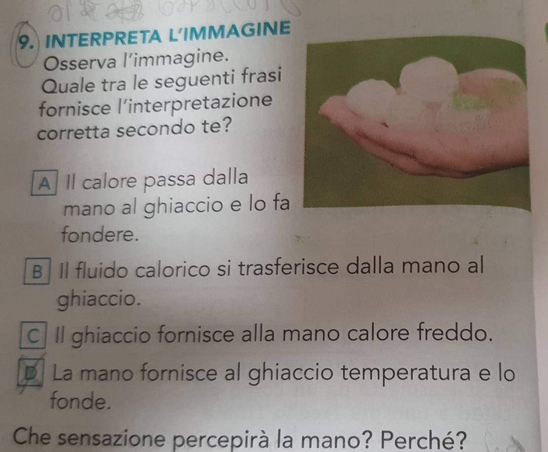 INTERPRETA L'IMMAGINE
Osserva l’immagine.
Quale tra le seguenti frasi
fornisce l’interpretazione
corretta secondo te?
A Il calore passa dalla
mano al ghiaccio e lo fa
fondere.
B Il fluido calorico si trasferisce dalla mano al
ghiaccio.
C Il ghiaccio fornisce alla mano calore freddo.
D La mano fornisce al ghiaccio temperatura e lo
fonde.
Che sensazione percepirà la mano? Perché?