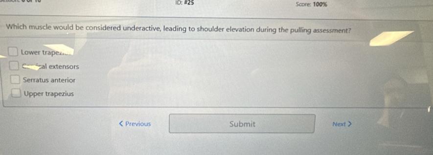 1D: #25 Score: 100%
Which muscle would be considered underactive, leading to shoulder elevation during the pulling assessment?
Lower trapezio
al extensors
Serratus anterior
Upper trapezius
< Previous Submit Next >