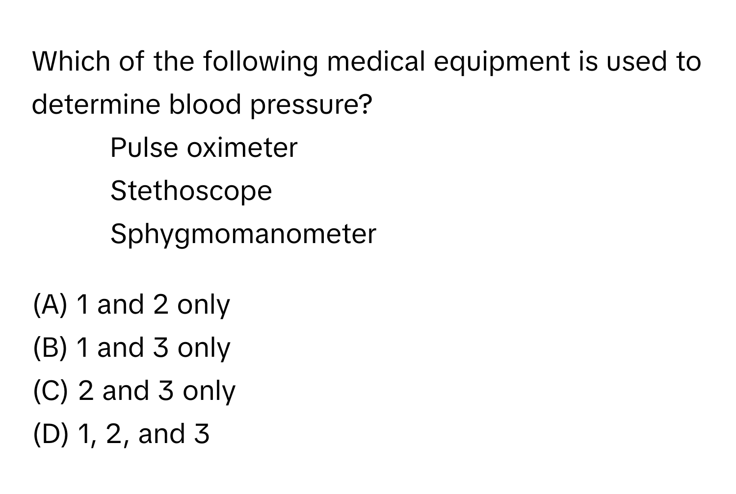 Which of the following medical equipment is used to determine blood pressure?

1. Pulse oximeter
2. Stethoscope
3. Sphygmomanometer

(A) 1 and 2 only
(B) 1 and 3 only
(C) 2 and 3 only
(D) 1, 2, and 3