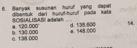 Banyak susunan huruf yang dapat
dibentuk dari huruf-huruf pada kata
SOSIALISASI adalah ...
a. 120.000 ` d. 138.600 14.
b. 130.000 e. 148.000
c. 138.000