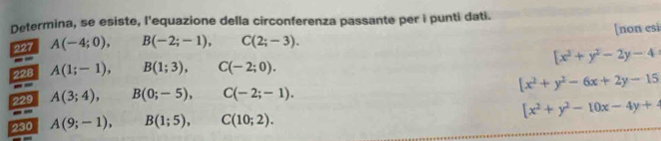 Determina, se esiste, l'equazione della circonferenza passante per i punti dati. 
227 A(-4;0), B(-2;-1), C(2;-3). [non esi
[x^2+y^2-2y-4
228 A(1;-1), B(1;3), C(-2;0). 
229 A(3;4), B(0;-5), C(-2;-1). [x^2+y^2-6x+2y-15
230 A(9;-1), B(1;5), C(10;2). [x^2+y^2-10x-4y+4