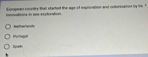 European country that started the age of exploration and colonization by its *
innovations in sea exploration.
Netherlands
Portugal
Spain
