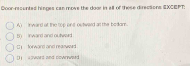 Door-mounted hinges can move the door in all of these directions EXCEPT:
A) inward at the top and outward at the bottom.
B) inward and outward.
C) forward and rearward.
D) upward and downward