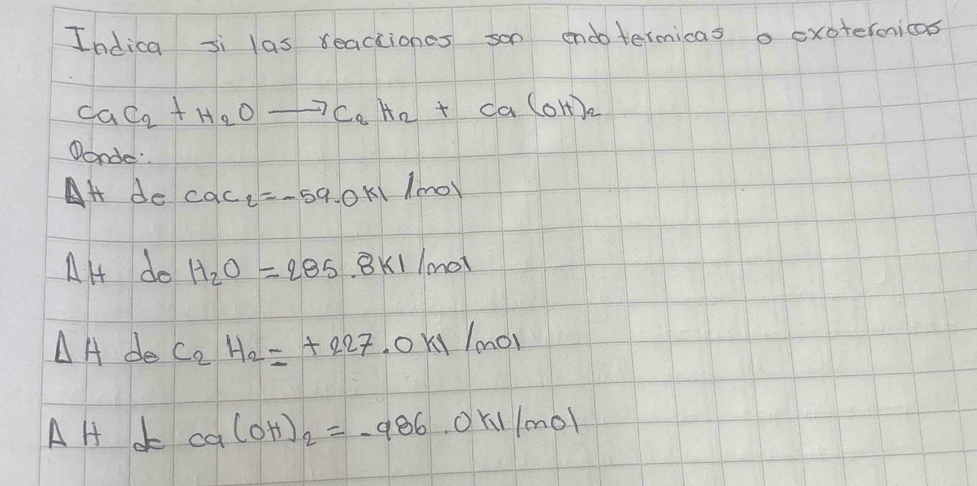 Indica si las reactiones son endotermicas o cxotermicas
CaC_2+H_2Oto C_2H_2+Ca(OH)_2
Wonde
Delta H de cac_2=-59.0kl/mol
AH do H_2O=285.8kJ/mol
△ A de C_2H_2=+227.0kI/mol
AH c ca(OH)_2=-986.0kil/mol