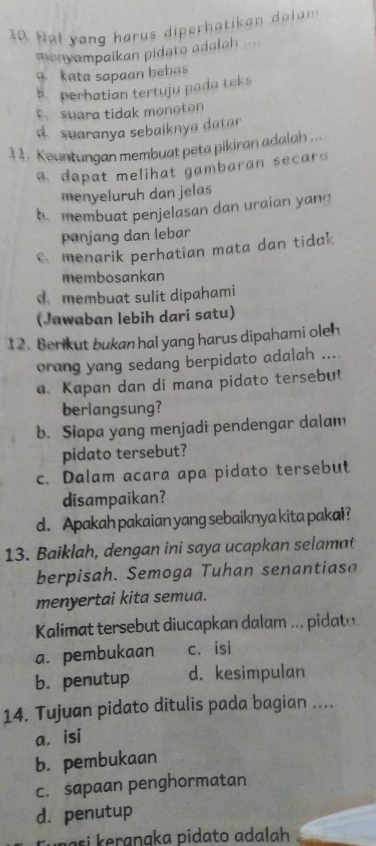 Hal yang harus diperhatikan da a 
menyampaikan pidato adalah 
9.kata sapaan bebas
perhatian tertuju pada teks
c suara tidak monoton. suaranya sebaiknya datar
11. Keuntungan membuat peta pikiran adalah ...
a m e h a c 
menyeluruh dan jelas
b. membuat penjelasan dan uraian yang
panjang dan lebar
menarik perhatian mata dan tidak
membosankan
d、membuat sulit dipahami
(Jawaban lebih dari satu)
12. Berikut bukan hal yang harus dipahami oleh
orang yang sedang berpidato adalah ....
a、 Kapan dan di mana pidato tersebul
berlangsung?
b. Siapa yang menjadi pendengar dalam
pidato tersebut?
c. Dalam acara apa pidato tersebut
disampaikan?
d. Apakah pakaian yang sebaiknya kita pakai?
13. Baiklah, dengan ini saya ucapkan selamat
berpisah. Semoga Tuhan senantiasa
menyertai kita semua.
Kalimat tersebut diucapkan dalam ... pidato
a. pembukaan c. isi
b. penutup
d. kesimpulan
14. Tujuan pidato ditulis pada bagian ....
a. isi
b. pembukaan
c. sapaan penghormatan
d. penutup
s i k eranaka pidato adalah