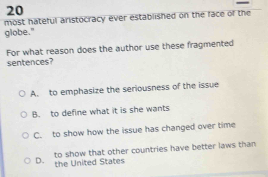 most hateful aristocracy ever established on the face of the
globe."
For what reason does the author use these fragmented
sentences?
A. to emphasize the seriousness of the issue
B. to define what it is she wants
C. to show how the issue has changed over time
to show that other countries have better laws than
D、 the United States