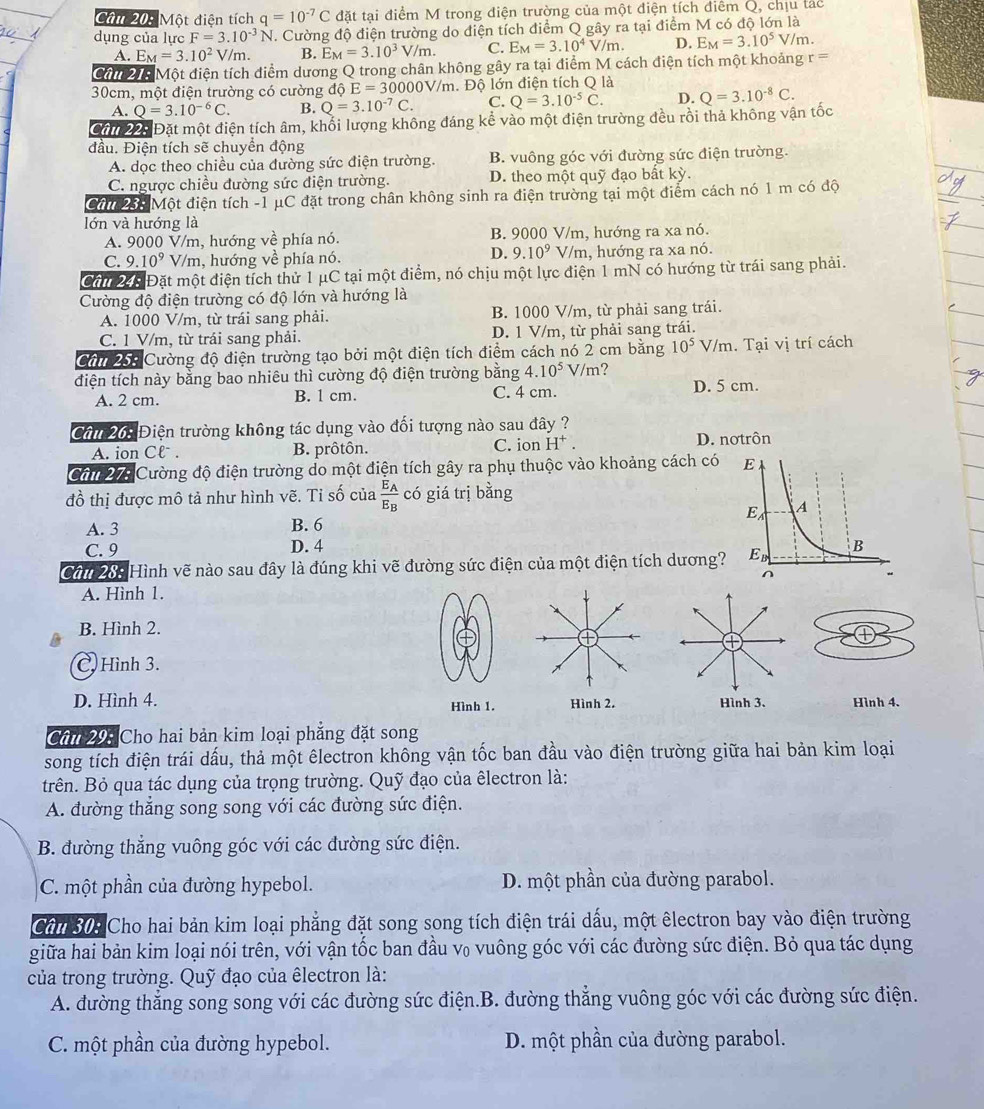 Một điện tích q=10^(-7)C đặt tại điểm M trong điện trường của một điện tích điểm Q, chịu tác
dụng của lực F=3.10^(-3)N I. Cường độ điện trường do điện tích điểm Q gây ra tại điểm M có độ lớn là
A. E_M=3.10^2V a n B. E_M=3.10^3V/m. C. E_M=3.10^4V/m. D. E_M=3.10^5V/m.
Cân 21: Một điện tích điểm dương Q trong chân không gây ra tại điểm M cách điện tích một khoảng r=
30cm, một điện trường có cường độ E=300 00V/m. Độ lớn điện tích O là
A. O=3.10^(-6)C. B. Q=3.10^(-7)C. C. Q=3.10^(-5)C. D.
Câu 22: Đặt một điện tích âm, khổi lượng không đáng kể vào một điện trường đều rồi thả không vận tốc Q=3.10^(-8)C.
đầu. Điện tích sẽ chuyển động
A. dọc theo chiều của đường sức điện trường. B. vuông góc với đường sức điện trường.
C. ngược chiều đường sức điện trường. D. theo một quỹ đạo bất kỳ.
Cấ 25: Một điện tích -1 μC đặt trong chân không sinh ra điện trường tại một điểm cách nó 1 m có độ
lớn và hướng là
A. 9000 V/m, hướng về phía nó. B. 9000 V/m, hướng ra xa nó.
D. 9.10^9
C. 9.10^9V /m, hướng về phía nó. V/m, hướng ra xa nó.
Cấ 245 Đặt một điện tích thử 1 μC tại một điểm, nó chịu một lực điện 1 mN có hướng từ trái sang phải.
Cường độ điện trường có độ lớn và hướng là
A. 1000 V/m, từ trái sang phải. B. 1000 V/m, từ phải sang trái.
C. 1 V/m, từ trái sang phải. D. 1 V/m, từ phải sang trái.
Cần 258 Cường độ điện trường tạo bởi một điện tích điểm cách nó 2 cm bằng 10^5V/m. Tại vị trí cách
điện tích này bằng bao nhiêu thì cường độ điện trường bằng 4.10^5 V/m ?
A. 2 cm. B. 1 cm. C. 4 cm. D. 5 cm.
Cần 265 Điện trường không tác dụng vào đối tượng nào sau đây ?
A. ion Clˉ. B. prôtôn. C. ion H^+.
D. nơtrôn
Cần 27: Cường độ điện trường do một điện tích gây ra phụ thuộc vào khoảng cách có 
đồ thị được mô tả như hình vẽ. Tỉ số của frac E_AE_B có giá trị bằng
A. 3 B. 6 
C. 9 D. 4
Câu 285 Hình vẽ nào sau đây là đúng khi vẽ đường sức điện của một điện tích dương?
A. Hình 1.
B. Hình 2.
C. Hình 3.
D. Hình 4. Hình 1. Hình 2. Hình 3. Hình 4.
Cân 205 Cho hai bản kim loại phẳng đặt song
song tích điện trái dấu, thả một êlectron không vận tốc ban đầu vào điện trường giữa hai bản kim loại
trên. Bỏ qua tác dụng của trọng trường. Quỹ đạo của êlectron là:
A. đường thẳng song song với các đường sức điện.
B. đường thẳng vuông góc với các đường sức điện.
C. một phần của đường hypebol. D. một phần của đường parabol.
Cân 30: Cho hai bản kim loại phẳng đặt song song tích điện trái dấu, một êlectron bay vào điện trường
giữa hai bản kim loại nói trên, với vận tốc ban đầu v₀ vuông góc với các đường sức điện. Bỏ qua tác dụng
của trong trường. Quỹ đạo của êlectron là:
A. đường thẳng song song với các đường sức điện.B. đường thẳng vuông góc với các đường sức điện.
C. một phần của đường hypebol. D. một phần của đường parabol.