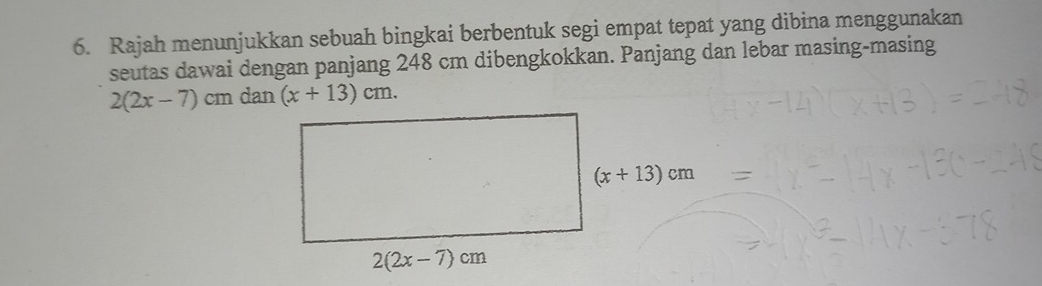 Rajah menunjukkan sebuah bingkai berbentuk segi empat tepat yang dibina menggunakan
seutas dawai dengan panjang 248 cm dibengkokkan. Panjang dan lebar masing-masing
2(2x-7)cmdan(x+13)cm.