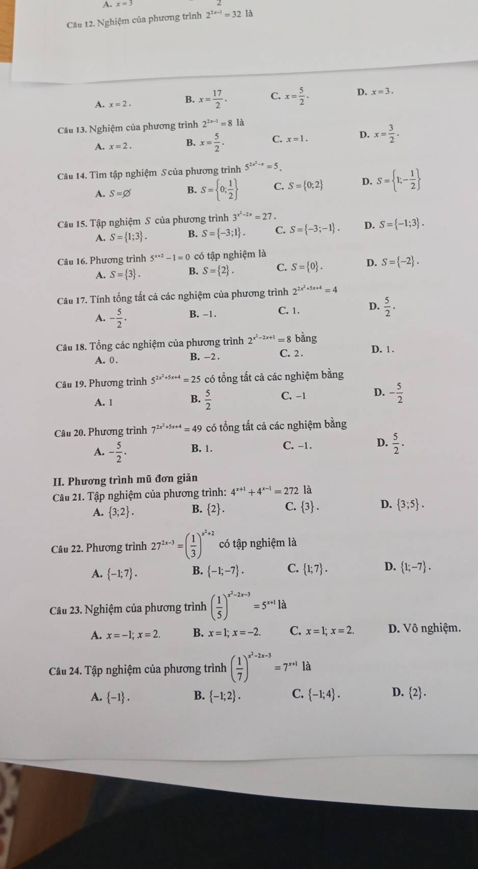 A. x=3
Câu 12. Nghiệm của phương trình 2^(2x-1)=32 là
A. x=2. B. x= 17/2 . C. x= 5/2 . D. x=3.
Câu 13. Nghiệm của phương trình 2^(2x-1)=81a
A. x=2. B. x= 5/2 . C. x=1. D. x= 3/2 .
Câu 14. Tìm tập nghiệm S của phương trình 5^(2x^2)-x=5.
A. S=varnothing B. S= 0; 1/2  C. S= 0;2 D. S= 1;- 1/2 
Câu 15. Tập nghiệm S của phương trình 3^(x^2)-2x=27.
A. S= 1;3 . B. S= -3;1 . C. S= -3;-1 . D. S= -1;3 .
Câu 16. Phương trình 5^(x+2)-1=0 có tập nghiệm là
A. S= 3 . B. S= 2 . C. S= 0 . D. S= -2 .
Câu 17. Tính tổng tất cả các nghiệm của phương trình 2^(2x^2)+5x+4=4
D.
A. - 5/2 .
B. −1. C. 1.  5/2 .
Câu 18. Tổng các nghiệm của phương trình 2^(x^2)-2x+1=8 bằng
A. 0 . B. -2 . C. 2 .
D. 1 .
Câu 19. Phương trình 5^(2x^2)+5x+4=25 có tổng tất cả các nghiệm bằng
A. 1  5/2  C. -1 D. - 5/2 
B.
Câu 20. Phương trình 7^(2x^2)+5x+4=49 có tổng tất cả các nghiệm bằng
A. - 5/2 . B. 1. C. -1. D.  5/2 .
II. Phương trình mũ đơn giản
Câu 21. Tập nghiệm của phương trình: 4^(x+1)+4^(x-1)=272 là
A.  3;2 . B. 2. C.  3 . D.  3;5 .
Câu 22. Phương trình 27^(2x-3)=( 1/3 )^x^2+2 có tập nghiệm là
A.  -1;7 . B.  -1;-7 . C.  1;7 . D.  1;-7 .
Câu 23. Nghiệm của phương trình ( 1/5 )^x^2-2x-3=5^(x+1)la
A. x=-1;x=2 B. x=1;x=-2. C. x=1;x=2. D. Vô nghiệm.
Câu 24. Tập nghiệm của phương trình ( 1/7 )^x^2-2x-3=7^(x+1)1d
A.  -1 . B.  -1;2 . C.  -1;4 . D.  2 .