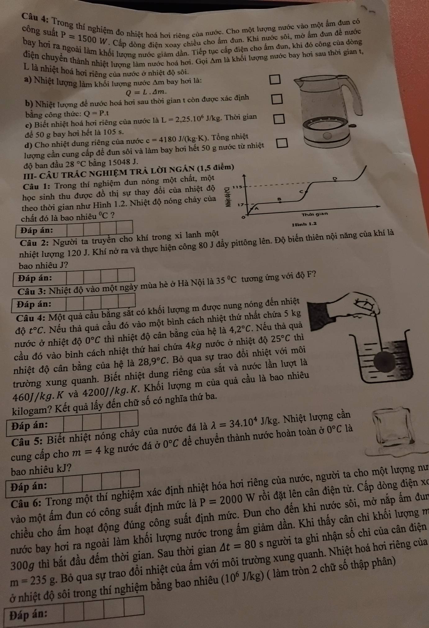Trong thí nghiệm đo nhiệt hoá hơi riêng của nước. Cho một lượng nước vào một ấm đun có
công suất P=1500W. Cấp dòng điện xoay chiều cho ấm đun. Khi nước sôi, mở ấm đun để nước
bay hơi ra ngoài làm khối lượng nước giảm dần. Tiếp tục cấp điện cho ấm đun, khi đó công của dòng
điện chuyển thành nhiệt lượng làm nước hoá hơi. Gọi Am là khối lượng nước bay hơi sau thời gian t,
L là nhiệt hoá hơi riêng của nước ở nhiệt độ sôi.
a) Nhiệt lượng làm khối lượng nước Am bay hơi là:
Q=L.△ m.
b) Nhiệt lượng để nước hoá hơi sau thời gian t còn được xác định
bằng công thức: Q=P.t
c) Biết nhiệt hoá hơi riêng của nước là L=2,25.10^6J/kg. Thời gian
để 50 g bay hơi hết là 105 s.
d) Cho nhiệt dung riêng của nước c=4180J/(kg· K) ). Tổng nhiệt
lượng cần cung cấp đề đun sôi và làm bay hơi hết 50 g nước từ nhiệt
độ ban đầu 28°C bằng 15048 J.
III- CÂU TRÁC NGHIỆM TRẢ LỜI NGÁN (1,5 điểm)
Câu 1: Trong thí nghiệm đun nóng một chất, một
D
C
học sinh thu được đồ thị sự thay đổi của nhiệt độ 115
theo thời gian như Hình 1.2. Nhiệt độ nóng chảy của
17
A
chất đó là bao nhiêu°C ? Thời gian
。
Hình 1.2
Đáp án:
Câu 2: Người ta truyền cho khí trong xi lanh một
nhiệt lượng 120 J. Khí nở ra và thực hiện công 80 J đầy pittông lên. Độ biến thiên nội năng của khí là
bao nhiêu J?
Đáp án: 35°C tương ứng với độ F?
Câu 3: Nhiệt độ vào một ngày mùa hè ở Hà Nội là
Đáp án:
Câu 4: Một quả cầu bằng sắt có khối lượng m được nung nóng đến nhiệt
độ t°C. Nếu thà quả cầu đó vào một bình cách nhiệt thứ nhất chứa 5 kg
nước ở nhiệt độ 0°C thì nhiệt độ cân bằng của hệ là 4,2°C. Nếu thả quả
cầu đó vào bình cách nhiệt thứ hai chứa 4kg nước ở nhiệt độ 25°C th
nhiệt độ cân bằng của hệ là 28,9°C. Bỏ qua sự trao đồi nhiệt với mô
trường xung quanh. Biết nhiệt dung riêng của sắt và nước lần lượt 
460J/kg.K và 4200J/kg.K. Khối lượng m của quả cầu là bao nhi
kilogam? Kết quả lấy đến chữ số có nghĩa thứ ba.
Đáp án: J/kg 1. Nhiệt lượng cần
Câu 5: Biết nhiệt nóng chảy của nước đá là lambda =34.10^4
cung cấp cho m=4 kg nước đá ở 0°C để chuyển thành nước hoàn toàn ở 0°C là
bao nhiêu kJ?
Câu 6: Trong một thí nghiệm xác định nhiệt hóa hơi riêng của nước, người ta cho một lượng nư
Đáp án:
vào một ấm đun có công suất định mức là P=2000 W rồi đặt lên cân điện tử. Cấp dòng điện xo
chiều cho ấm hoạt động đúng công suất định mức. Đun cho đến khi nước sôi, mở nắp ấm đun
nước bay hơi ra ngoài làm khối lượng nước trong ấm giảm dần. Khi thấy cân chỉ khối lượng m
300g thì bắt đầu đếm thời gian. Sau thời gian △ t=80 s người ta ghi nhận số chỉ của cân điện
m=235g. Bỏ qua sự trao đổi nhiệt của ấm với môi trường xung quanh. Nhiệt hoá hơi riêng của
ở nhiệt độ sôi trong thí nghiệm bằng bao nhiêu (10^6 J/kg) ( làm tròn 2 chữ số thập phân)
Đáp án: